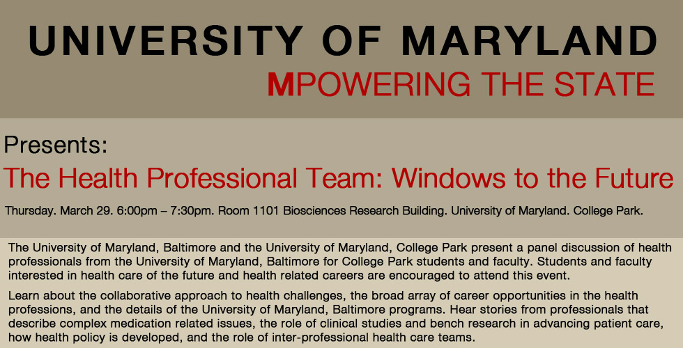 The University of Maryland, College Park hosts health professionals from the University of Maryland, Baltimore 
as members of a panel presentation for College Park students and faculty. Learn about the collaborative work 
of health care professionals, the broad array of career opportunities in the health professions, and the details 
of the University of Maryland, Baltimore programs.
